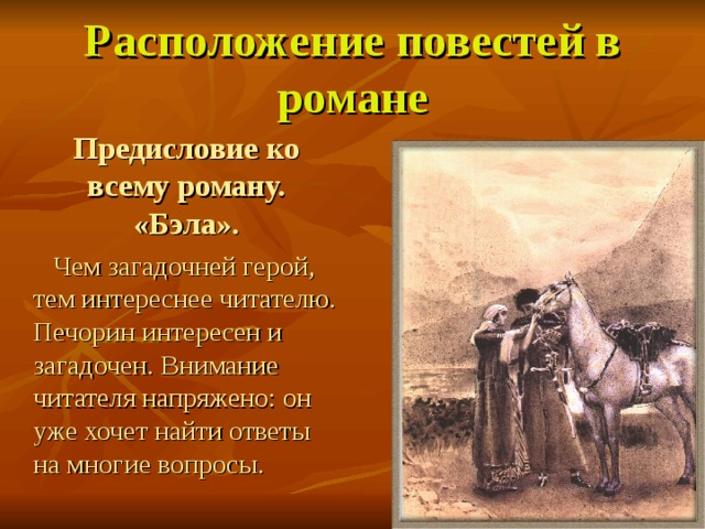 Расположение повестей в романе  Предисловие ко всему роману. «Бэла».   Чем загадочней герой, тем интереснее читателю. Печорин интересен и загадочен. Внимание читателя напряжено: он уже хочет найти ответы на многие вопросы. 