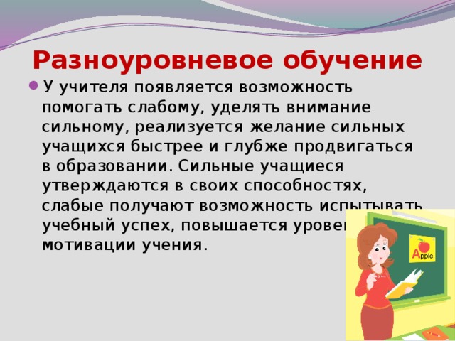 Разноуровневое обучение У учителя появляется возможность помогать слабому, уделять внимание сильному, реализуется желание сильных учащихся быстрее и глубже продвигаться в образовании. Сильные учащиеся утверждаются в своих способностях, слабые получают возможность испытывать учебный успех, повышается уровень мотивации учения. 