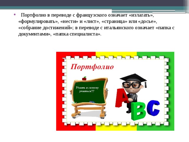   Портфолио в переводе с французского означает «излагать», «формулировать», «нести» и «лист», «страница» или «досье», «собрание достижений»; в переводе с итальянского означает «папка с документами», «папка специалиста». 