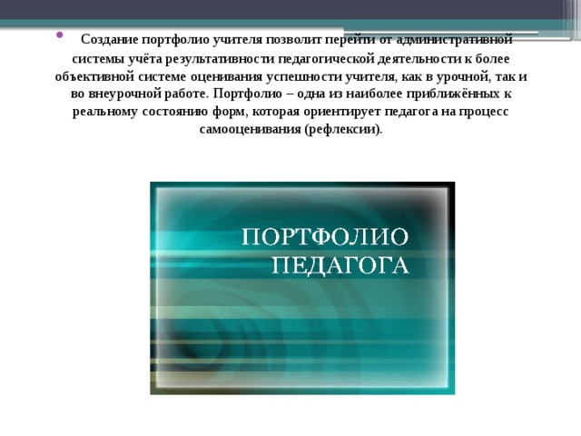    Создание портфолио учителя позволит перейти от административной системы учёта результативности педагогической деятельности к более объективной системе оценивания успешности учителя, как в урочной, так и во внеурочной работе. Портфолио – одна из наиболее приближённых к реальному состоянию форм, которая ориентирует педагога на процесс самооценивания (рефлексии). 