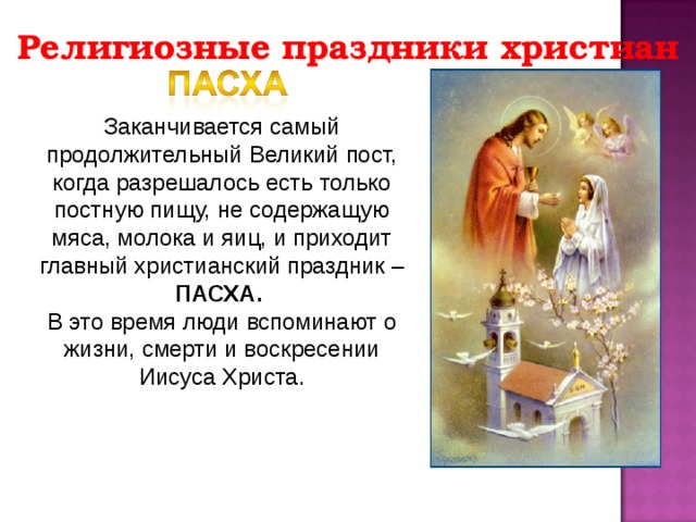 Религиозные праздники христиан Заканчивается самый продолжительный Великий пост, когда разрешалось есть только постную пищу, не содержащую мяса, молока и яиц, и приходит главный христианский праздник – ПАСХА. В это время люди вспоминают о жизни, смерти и воскресении Иисуса Христа. 