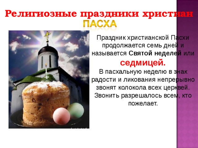 Религиозные праздники христиан Праздник христианской Пасхи продолжается семь дней и называется Святой неделей или седмицей. В пасхальную неделю в знак радости и ликования непрерывно звонят колокола всех церквей. Звонить разрешалось всем, кто пожелает. 
