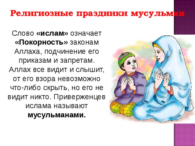 Религиозные праздники мусульман Слово «ислам» означает «Покорность» законам Аллаха, подчинение его приказам и запретам. Аллах все видит и слышит, от его взора невозможно что-либо скрыть, но его не видит никто. Приверженцев ислама называют мусульманами. 