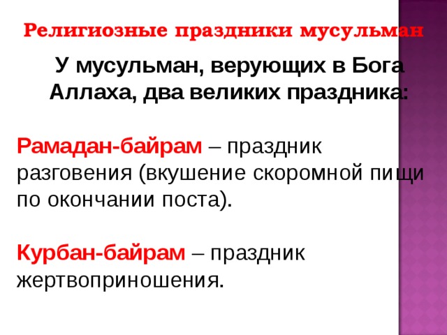 Религиозные праздники мусульман У мусульман, верующих в Бога Аллаха, два великих праздника: Рамадан-байрам – праздник разговения (вкушение скоромной пищи по окончании поста). Курбан-байрам – праздник жертвоприношения. 