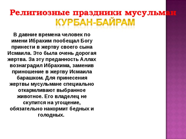 Религиозные праздники мусульман В давние времена человек по имени Ибрахим пообещал Богу принести в жертву своего сына Исмаила. Это была очень дорогая жертва. За эту преданность Аллах вознаградил Ибрахима, заменив приношение в жертву Исмаила барашком. Для принесения жертвы мусульмане специально откармливают выбранное животное. Его владелец не скупится на угощение, обязательно накормит бедных и голодных. 