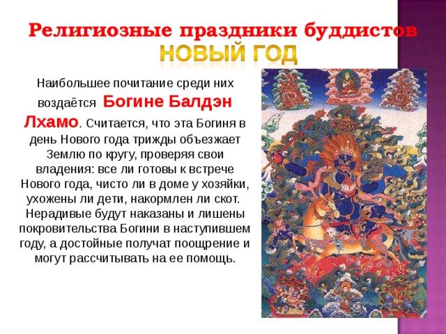 Религиозные праздники буддистов Наибольшее почитание среди них воздаётся Богине Балдэн Лхамо . Считается, что эта Богиня в день Нового года трижды объезжает Землю по кругу, проверяя свои владения: все ли готовы к встрече Нового года, чисто ли в доме у хозяйки, ухожены ли дети, накормлен ли скот. Нерадивые будут наказаны и лишены покровительства Богини в наступившем году, а достойные получат поощрение и могут рассчитывать на ее помощь. 