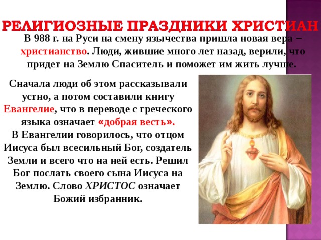 В 988 г. на Руси на смену язычества пришла новая вера –  христианство . Люди, жившие много лет назад, верили, что придет на Землю Спаситель и поможет им жить лучше. Сначала люди об этом рассказывали устно, а потом составили книгу Евангелие , что в переводе с греческого языка означает « добрая весть » . В Евангелии говорилось, что отцом Иисуса был всесильный Бог, создатель Земли и всего что на ней есть. Решил Бог послать своего сына Иисуса на Землю. Слово ХРИСТОС означает Божий избранник. 