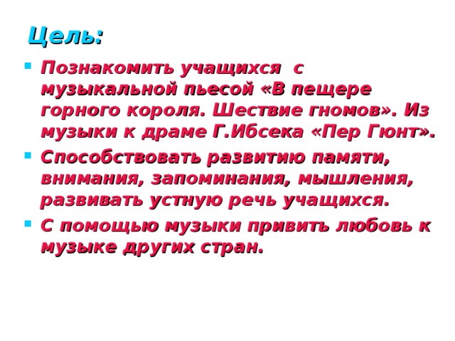 Цель: Познакомить учащихся с музыкальной пьесой «В пещере горного короля. Шествие гномов». Из музыки к драме Г.Ибсека «Пер Гюнт». Способствовать развитию памяти, внимания, запоминания, мышления, развивать устную речь учащихся. С помощью музыки привить любовь к музыке других стран.   