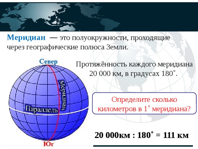 Меридиан    — это полуокружности, проходящие через географические полюса Земли. Протяжённость каждого меридиана 20 000 км, в градусах 180 ˚. Определите сколько километров в 1˚ меридиана? 20 000км : 180˚ = 111 км 