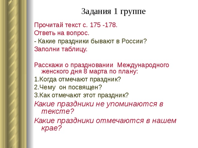 Задания 1 группе   Прочитай текст с. 175 -178. Ответь на вопрос. - Какие праздники бывают в России? Заполни таблицу. Расскажи о праздновании Международного женского дня 8 марта по плану: 1.Когда отмечают праздник? 2.Чему он посвящен? 3.Как отмечают этот праздник? Какие праздники не упоминаются в тексте? Какие праздники отмечаются в нашем крае?