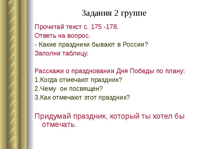 Задания 2 группе   Прочитай текст с. 175 -178. Ответь на вопрос. - Какие праздники бывают в России? Заполни таблицу. Расскажи о праздновании Дня Победы по плану: 1.Когда отмечают праздник? 2.Чему он посвящен? 3.Как отмечают этот праздник? Придумай праздник, который ты хотел бы отмечать.
