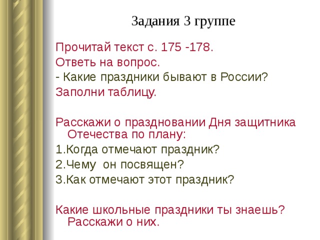 Задания 3 группе   Прочитай текст с. 175 -178. Ответь на вопрос. - Какие праздники бывают в России? Заполни таблицу. Расскажи о праздновании Дня защитника Отечества по плану: 1.Когда отмечают праздник? 2.Чему он посвящен? 3.Как отмечают этот праздник? Какие школьные праздники ты знаешь? Расскажи о них.