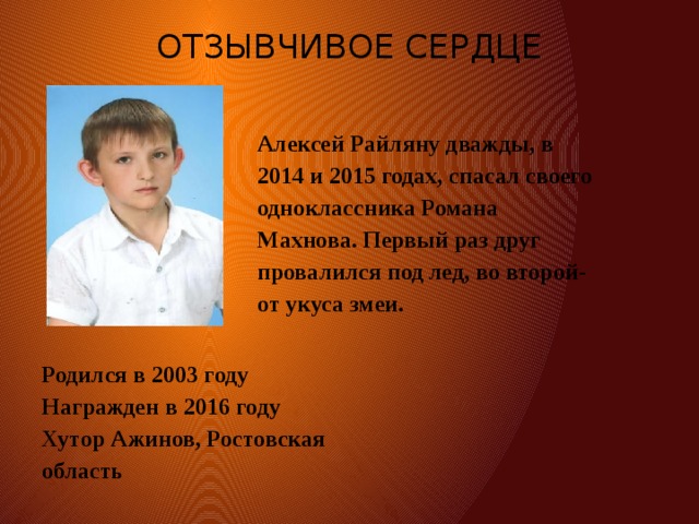 ОТЗЫВЧИВОЕ СЕРДЦЕ   Алексей Райляну дважды, в 2014 и 2015 годах, спасал своего одноклассника Романа Махнова. Первый раз друг провалился под лед, во второй- от укуса змеи. Родился в 2003 году  Награжден в 2016 году  Хутор Ажинов, Ростовская область 