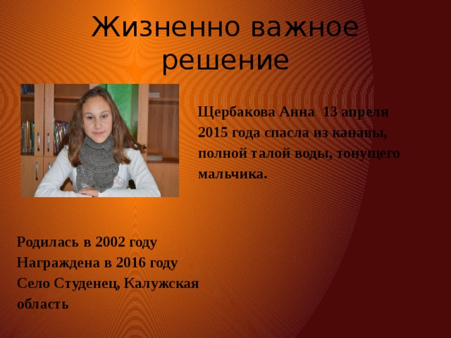 Жизненно важное решение Щербакова Анна 13 апреля 2015 года спасла из канавы, полной талой воды, тонущего мальчика. Родилась в 2002 году  Награжденa в 2016 году  Село Студенец, Калужская область 