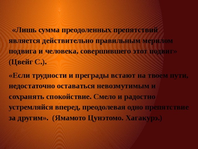  «Лишь сумма преодоленных препятствий является действительно правильным мерилом подвига и человека, совершившего этот подвиг» (Цвейг С.). «Если трудности и преграды встают на твоем пути, недостаточно оставаться невозмутимым и сохранять спокойствие. Смело и радостно устремляйся вперед, преодолевая одно препятствие за другим». (Ямамото Цунэтомо. Хагакурэ.) 