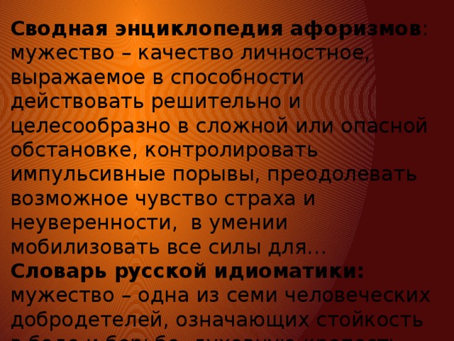 Сводная энциклопедия афоризмов : мужество – качество личностное, выражаемое в способности действовать решительно и целесообразно в сложной или опасной обстановке, контролировать импульсивные порывы, преодолевать возможное чувство страха и неуверенности, в умении мобилизовать все силы для… Словарь русской идиоматики: мужество – одна из семи человеческих добродетелей, означающих стойкость в беде и борьбе, духовную крепость, доблесть, храбрость, отвагу, спокойную смелость в бою и опасностях, терпение и постоянство. 