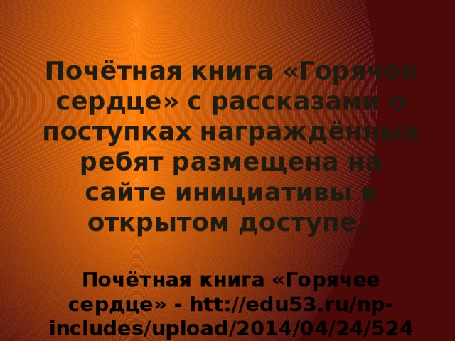 Почётная книга «Горячее сердце» с рассказами о поступках награждённых ребят размещена на сайте инициативы в открытом доступе.  Почётная книга «Горячее сердце» - htt://edu53.ru/np-includes/upload/2014/04/24/5248.pdf.   