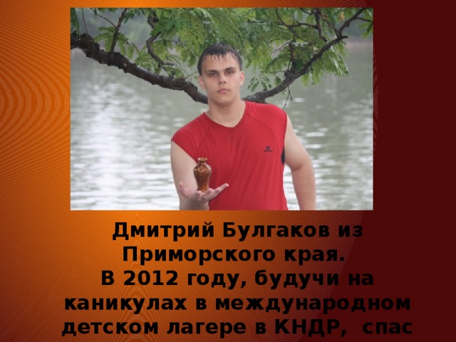 Дмитрий Булгаков из Приморского края. В 2012 году, будучи на каникулах в международном детском лагере в КНДР, спас тонущих китайский детей. 