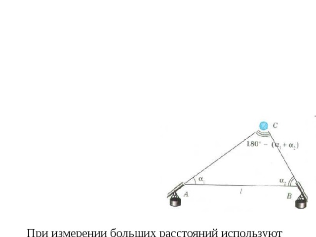                 При измерении больших расстояний используют разные методы: триангуляцию, радиолокацию. Например, расстояние до любой звезды или Луны измеряют методом триангуляции  Зная базу – заданное  (определённое)расстояние  и углы α 1 и α  2 , под которыми  телескопы направлены  на объект, – можно  найти расстояния АС и ВС:  4        