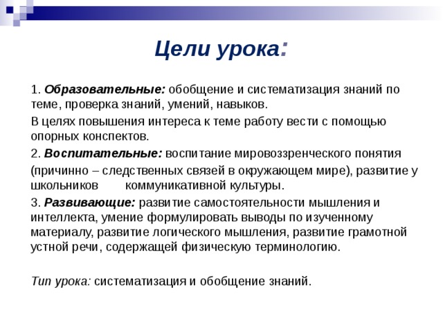 Цели урока : 1. Образовательные: обобщение и систематизация знаний по теме, проверка знаний, умений, навыков. В целях повышения интереса к теме работу вести с помощью опорных конспектов. 2. Воспитательные: воспитание мировоззренческого понятия (причинно – следственных связей в окружающем мире), развитие у школьников коммуникативной культуры. 3. Развивающие: развитие самостоятельности мышления и интеллекта, умение формулировать выводы по изученному материалу, развитие логического мышления, развитие грамотной устной речи, содержащей физическую терминологию. Тип урока: систематизация и обобщение знаний. 