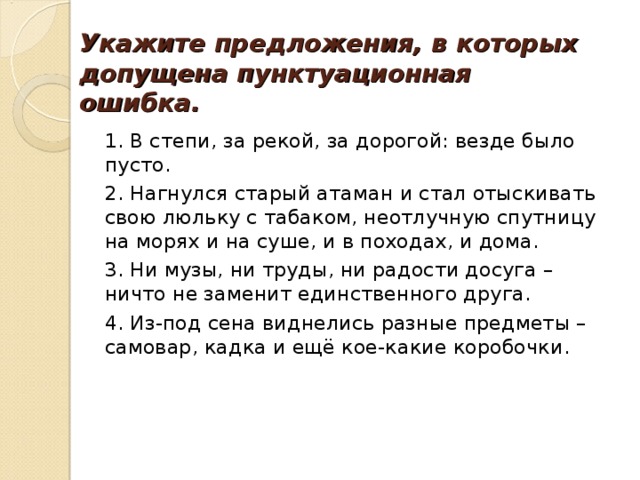 Укажите предложения, в которых допущена пунктуационная ошибка. 1. В степи, за рекой, за дорогой: везде было пусто. 2. Нагнулся старый атаман и стал отыскивать свою люльку с табаком, неотлучную спутницу на морях и на суше, и в походах, и дома. 3. Ни музы, ни труды, ни радости досуга – ничто не заменит единственного друга. 4. Из-под сена виднелись разные предметы – самовар, кадка и ещё кое-какие коробочки. 