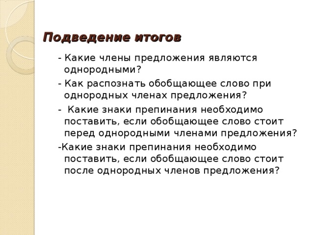 Подведение итогов  - Какие члены предложения являются однородными?  - Как распознать обобщающее слово при однородных членах предложения?  - Какие знаки препинания необходимо поставить, если обобщающее слово стоит перед однородными членами предложения?  -Какие знаки препинания необходимо поставить, если обобщающее слово стоит после однородных членов предложения? 