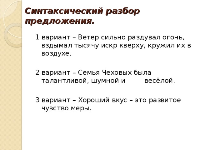 Синтаксический разбор предложения. 1 вариант – Ветер сильно раздувал огонь, вздымал тысячу искр кверху, кружил их в воздухе. 2 вариант – Семья Чеховых была талантливой, шумной и весёлой. 3 вариант – Хороший вкус – это развитое чувство меры. 