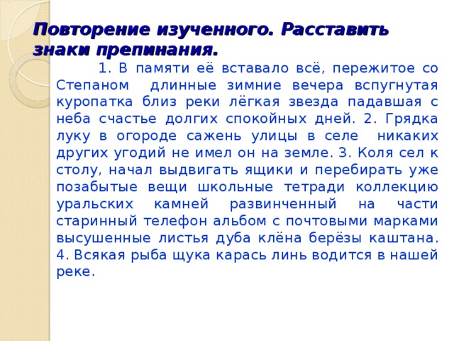 Повторение изученного. Расставить знаки препинания.  1. В памяти её вставало всё, пережитое со Степаном длинные зимние вечера вспугнутая куропатка близ реки лёгкая звезда падавшая с неба счастье долгих спокойных дней. 2. Грядка луку в огороде сажень улицы в селе никаких других угодий не имел он на земле. 3. Коля сел к столу, начал выдвигать ящики и перебирать уже позабытые вещи школьные тетради коллекцию уральских камней развинченный на части старинный телефон альбом с почтовыми марками высушенные листья дуба клёна берёзы каштана. 4. Всякая рыба щука карась линь водится в нашей реке. 