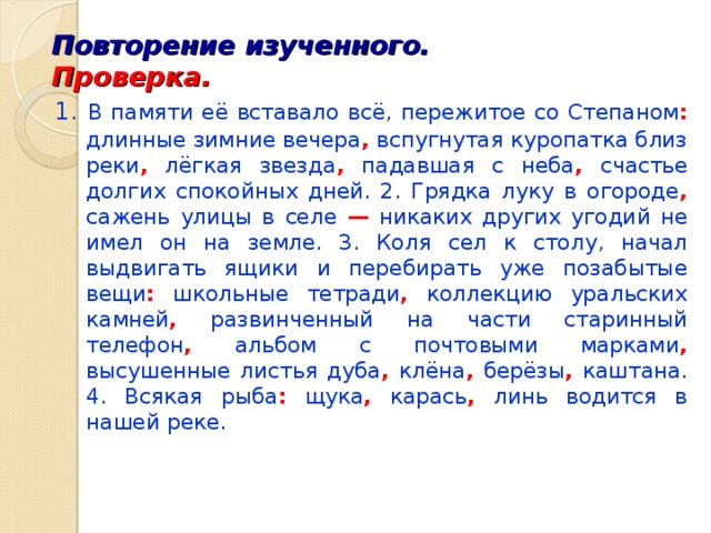 Повторение изученного. Проверка.  1. В памяти её вставало всё, пережитое со Степаном : длинные зимние вечера , вспугнутая куропатка близ реки , лёгкая звезда , падавшая с неба , счастье долгих спокойных дней. 2. Грядка луку в огороде , сажень улицы в селе — никаких других угодий не имел он на земле. 3. Коля сел к столу, начал выдвигать ящики и перебирать уже позабытые вещи : школьные тетради , коллекцию уральских камней , развинченный на части старинный телефон , альбом с почтовыми марками , высушенные листья дуба , клёна , берёзы , каштана. 4. Всякая рыба : щука , карась , линь водится в нашей реке. 