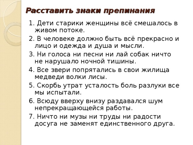 Расставить знаки препинания 1. Дети старики женщины всё смешалось в живом потоке. 2. В человеке должно быть всё прекрасно и лицо и одежда и душа и мысли. 3. Ни голоса ни песни ни лай собак ничто не нарушало ночной тишины. 4. Все звери попрятались в свои жилища медведи волки лисы. 5. Скорбь утрат усталость боль разлуки все мы испытали. 6. Всюду вверху внизу раздавался шум непрекращающейся работы. 7. Ничто ни музы ни труды ни радости досуга не заменят единственного друга. 