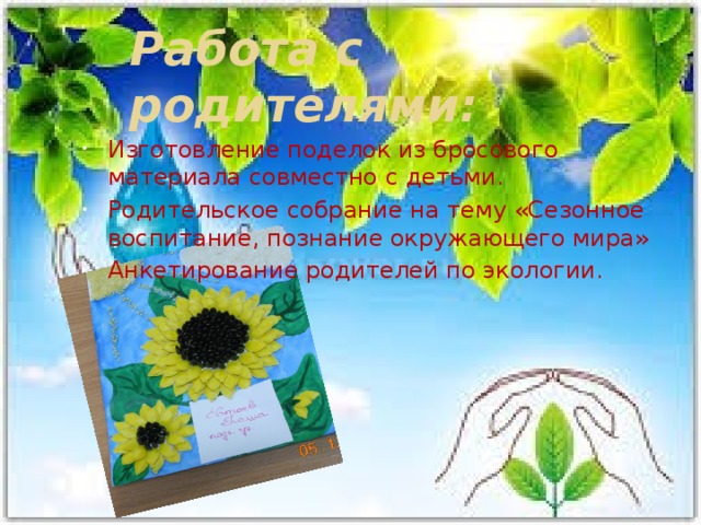 Работа с родителями:   Изготовление поделок из бросового материала совместно с детьми. Родительское собрание на тему «Сезонное воспитание, познание окружающего мира» Анкетирование родителей по экологии. 
