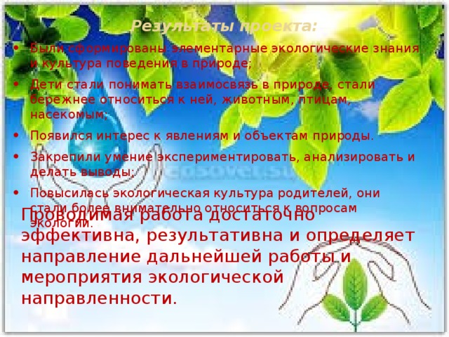Результаты проекта:   Были сформированы элементарные экологические знания и культура поведения в природе; Дети стали понимать взаимосвязь в природе, стали бережнее относиться к ней, животным, птицам, насекомым; Появился интерес к явлениям и объектам природы. Закрепили умение экспериментировать, анализировать и делать выводы; Повысилась экологическая культура родителей, они стали более внимательно относиться к вопросам экологии. Проводимая работа достаточно эффективна, результативна и определяет направление дальнейшей работы и мероприятия экологической направленности.  