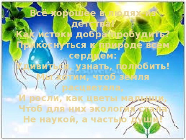 Всё хорошее в людях-из детства!  Как истоки добра пробудить?  Прикоснуться к природе всем сердцем:  Удивиться, узнать, полюбить!  Мы хотим, чтоб земля расцветала,  И росли, как цветы малыши,  Чтоб для них экология стала  Не наукой, а частью души! 