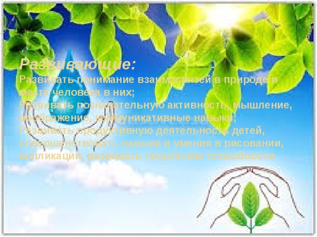 Развивающие:  Развивать понимание взаимосвязей в природе и места человека в них;  Развивать познавательную активность, мышление, воображение, коммуникативные навыки;  Развивать продуктивную деятельность детей, совершенствовать навыки и умения в рисовании, аппликации, развивать творческие способности   