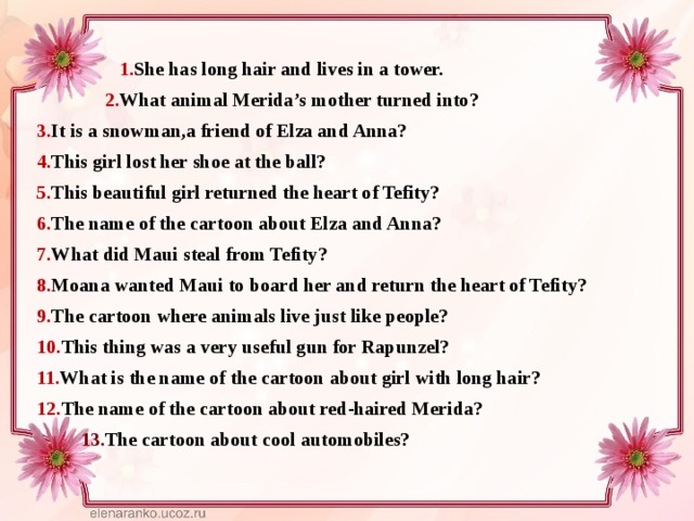  1. She has long hair and lives in a tower.  2. What animal Merida’s mother turned into? 3. It is a snowman,a friend of Elza and Anna? 4. This girl lost her shoe at the ball? 5. This beautiful girl returned the heart of Tefity? 6. The name of the cartoon about Elza and Anna? 7. What did Maui steal from Tefity? 8. Moana wanted Maui to board her and return the heart of Tefity? 9. The cartoon where animals live just like people? 10. This thing was a very useful gun for Rapunzel? 11. What is the name of the cartoon about girl with long hair? 12. The name of the cartoon about red-haired Merida?  13. The cartoon about cool automobiles? 