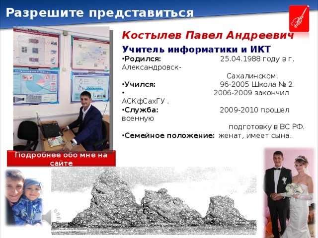 Разрешите представиться Костылев Павел Андреевич Учитель информатики и ИКТ Родился: 25.04.1988 году в г. Александровск-  Сахалинском. Учился: 96-2005 Школа № 2.  2006-2009 закончил АСКфСахГУ . Служба: 2009-2010 прошел военную  подготовку в ВС РФ. Семейное положение: женат, имеет сына. Подробнее обо мне на сайте 
