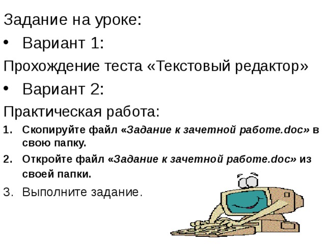 Задание на уроке: Вариант 1: Прохождение теста «Текстовый редактор» Вариант 2: Практическая работа: Скопируйте файл « Задание к зачетной работе.doc» в свою папку. Откройте файл « Задание к зачетной работе.doc» из своей папки.  Выполните задание. 