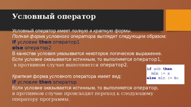 Условный оператор   Условный оператор имеет полную и краткую формы. Полная форма условного оператора выглядит следующим образом: if  условие  then  оператор1  else  оператор2  В качестве условия указывается некоторое логическое выражение. Если условие оказывается истинным, то выполняется оператор1 ,  в противном случае выполняется оператор2 . Краткая форма условного оператора имеет вид: if  условие  then  оператор Если условие оказывается истинным, то выполняется оператор , в противном случае происходит переход к следующему оператору программы. 