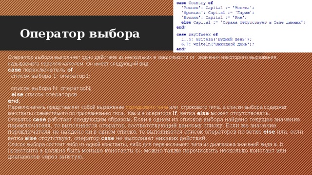 Оператор выбора Оператор выбора выполняет одно действие из нескольких в зависимости от значения некоторого выражения, называемого переключателем . Он имеет следующий вид: case  переключатель  of    список выбора 1: оператор1;    ...    список выбора N: операторN;    else  список операторов  end ;  Переключатель представляет собой выражение порядкового типа или строкового типа, а списки выбора содержат константы совместимого по присваиванию типа. Как и в операторе if , ветка else может отсутствовать. Оператор case работает следующим образом. Если в одном из списков выбора найдено текущее значение переключателя, то выполняется оператор, соответствующий данному списку. Если же значение переключателя не найдено ни в одном списке, то выполняется список операторов по ветке else или, если ветка else отсутствует, оператор case не выполняет никаких действий. Список выбора состоит либо из одной константы, либо для перечислимого типа из диапазона значений вида a..b (константа a должна быть меньше константы b ); можно также перечислить несколько констант или диапазонов через запятую. 