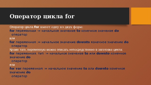 Оператор цикла for Оператор цикла for имеет одну из двух форм: for переменная := начальное значение to конечное значение do    оператор или for переменная := начальное значение downto конечное значение do    оператор Кроме того, переменную можно описать непосредственно в заголовке цикла: for переменная: тип := начальное значение to или downto конечное значение do    оператор или for var переменная := начальное значение to или downto конечное значение do    оператор 