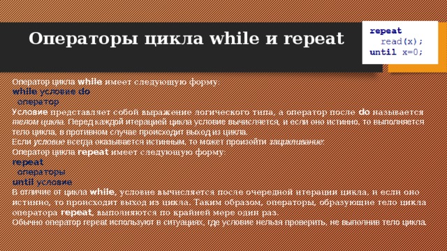 Операторы цикла while и repeat   Оператор цикла while имеет следующую форму: while условие do    оператор Условие представляет собой выражение логического типа, а оператор после do называется телом цикла . Перед каждой итерацией цикла условие вычисляется, и если оно истинно, то выполняется тело цикла, в противном случае происходит выход из цикла. Если условие всегда оказывается истинным, то может произойти зацикливание : Оператор цикла repeat имеет следующую форму: repeat    операторы  until  условие В отличие от цикла while , условие вычисляется после очередной итерации цикла, и если оно истинно, то происходит выход из цикла. Таким образом, операторы, образующие тело цикла оператора repeat , выполняются по крайней мере один раз. Обычно оператор repeat используют в ситуациях, где условие нельзя проверить, не выполнив тело цикла. 