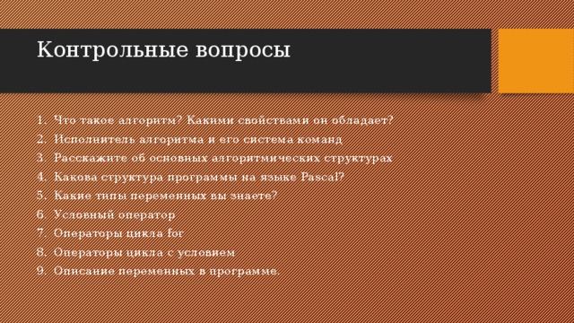 Контрольные вопросы   Что такое алгоритм? Какими свойствами он обладает? Исполнитель алгоритма и его система команд Расскажите об основных алгоритмических структурах Какова структура программы на языке Pascal? Какие типы переменных вы знаете? Условный оператор Операторы цикла for Операторы цикла с условием Описание переменных в программе. 