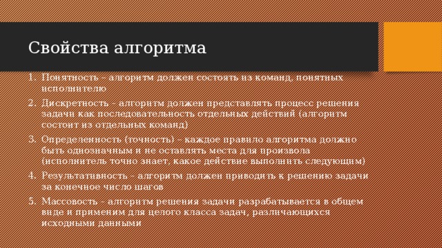 Свойства алгоритма Понятность – алгоритм должен состоять из команд, понятных исполнителю Дискретность – алгоритм должен представлять процесс решения задачи как последовательность отдельных действий (алгоритм состоит из отдельных команд) Определенность (точность) – каждое правило алгоритма должно быть однозначным и не оставлять места для произвола (исполнитель точно знает, какое действие выполнить следующим) Результативность – алгоритм должен приводить к решению задачи за конечное число шагов Массовость – алгоритм решения задачи разрабатывается в общем виде и применим для целого класса задач, различающихся исходными данными 