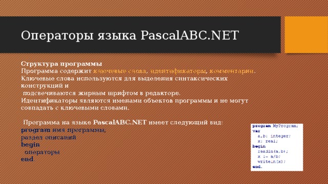 Операторы языка PascalABC.NET Структура программы Программа содержит ключевые слова , идентификаторы , комментарии . Ключевые слова используются для выделения синтаксических конструкций и  подсвечиваются жирным шрифтом в редакторе. Идентификаторы являются именами объектов программы и не могут совпадать с ключевыми словами.   Программа на языке PascalABC.NET имеет следующий вид: program имя программы;  раздел описаний  begin    операторы  end . 