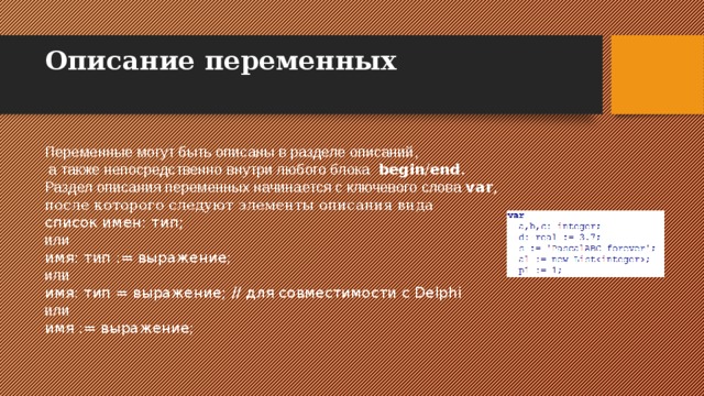 Описание переменных   Переменные могут быть описаны в разделе описаний,  а также непосредственно внутри любого блока  begin / end . Раздел описания переменных начинается с ключевого слова var , после которого следуют элементы описания вида список имен: тип;  или имя: тип := выражение;  или имя: тип = выражение;  // для совместимости с Delphi или имя := выражение;  