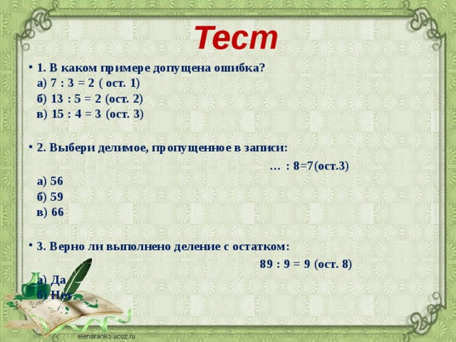 Тест   1. В каком примере допущена ошибка?  а) 7 : 3 = 2 ( ост. 1)  б) 13 : 5 = 2 (ост. 2)  в) 15 : 4 = 3 (ост. 3)   2. Выбери делимое, пропущенное в записи: … : 8=7(ост.3)  а) 56  б) 59  в) 66   3. Верно ли выполнено деление с остатком:  89 : 9 = 9 (ост. 8)  а) Да  б) Нет   