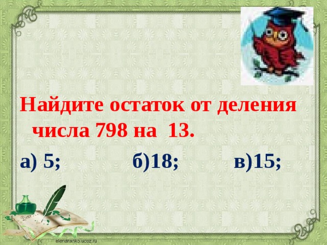  Найдите остаток от деления числа 798 на 13.        а) 5; б)18; в)15; 
