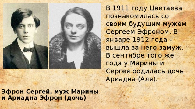 В 1911 году Цветаева познакомилась со своим будущим мужем Сергеем Эфроном. В январе 1912 года - вышла за него замуж. В сентябре того же года у Марины и Сергея родилась дочь Ариадна (Аля). Эфрон Сергей, муж Марины и Ариадна Эфрон (дочь) 