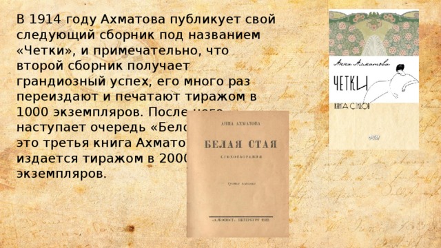 В 1914 году Ахматова публикует свой следующий сборник под названием «Четки», и примечательно, что второй сборник получает грандиозный успех, его много раз переиздают и печатают тиражом в 1000 экземпляров. После него наступает очередь «Белой стаи» - это третья книга Ахматовой, и она издается тиражом в 2000 экземпляров. 