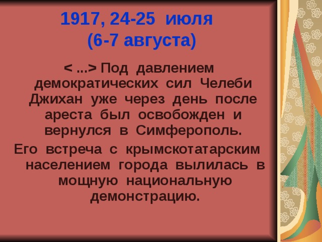 1917, 24-25 июля  (6-7 августа)   Под давлением демократических сил Челеби Джихан уже через день после ареста был освобожден и вернулся в Симферополь. Его встреча с крымскотатарским населением города вылилась в мощную национальную демонстрацию. 